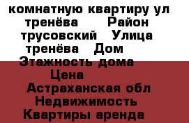 1-комнатную квартиру ул. тренёва 23 › Район ­ трусовский › Улица ­ тренёва › Дом ­ 23 › Этажность дома ­ 5 › Цена ­ 8 000 - Астраханская обл. Недвижимость » Квартиры аренда   